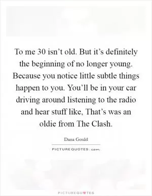 To me 30 isn’t old. But it’s definitely the beginning of no longer young. Because you notice little subtle things happen to you. You’ll be in your car driving around listening to the radio and hear stuff like, That’s was an oldie from The Clash Picture Quote #1