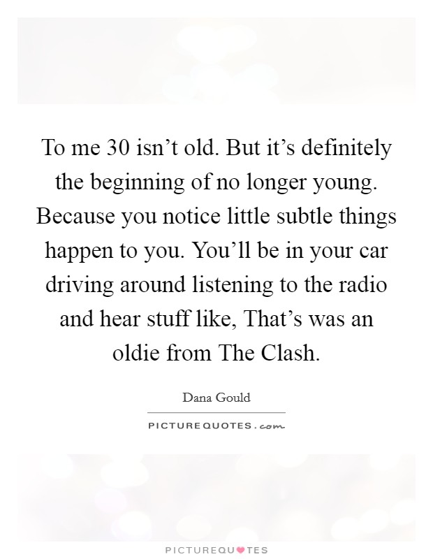 To me 30 isn't old. But it's definitely the beginning of no longer young. Because you notice little subtle things happen to you. You'll be in your car driving around listening to the radio and hear stuff like, That's was an oldie from The Clash. Picture Quote #1