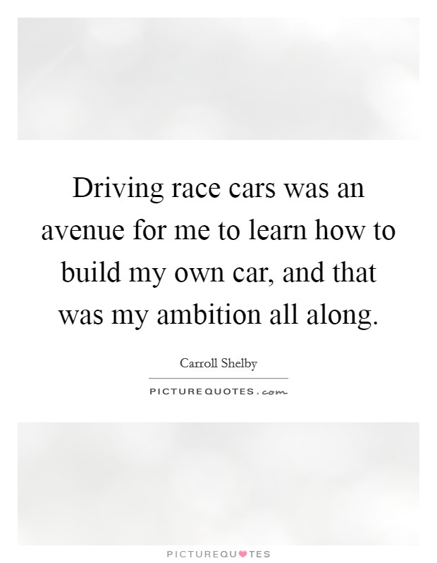 Driving race cars was an avenue for me to learn how to build my own car, and that was my ambition all along. Picture Quote #1