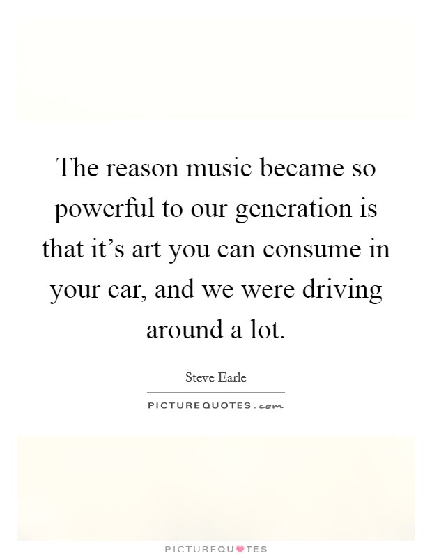 The reason music became so powerful to our generation is that it's art you can consume in your car, and we were driving around a lot. Picture Quote #1