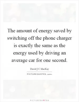 The amount of energy saved by switching off the phone charger is exactly the same as the energy used by driving an average car for one second Picture Quote #1