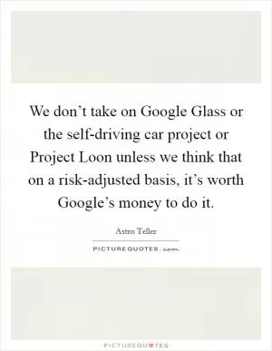 We don’t take on Google Glass or the self-driving car project or Project Loon unless we think that on a risk-adjusted basis, it’s worth Google’s money to do it Picture Quote #1