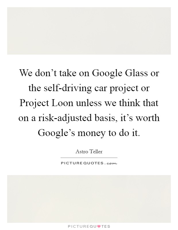 We don't take on Google Glass or the self-driving car project or Project Loon unless we think that on a risk-adjusted basis, it's worth Google's money to do it. Picture Quote #1