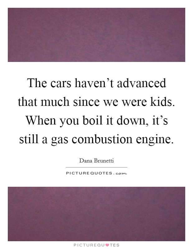The cars haven't advanced that much since we were kids. When you boil it down, it's still a gas combustion engine. Picture Quote #1