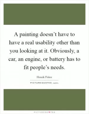 A painting doesn’t have to have a real usability other than you looking at it. Obviously, a car, an engine, or battery has to fit people’s needs Picture Quote #1