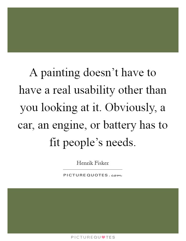 A painting doesn't have to have a real usability other than you looking at it. Obviously, a car, an engine, or battery has to fit people's needs. Picture Quote #1