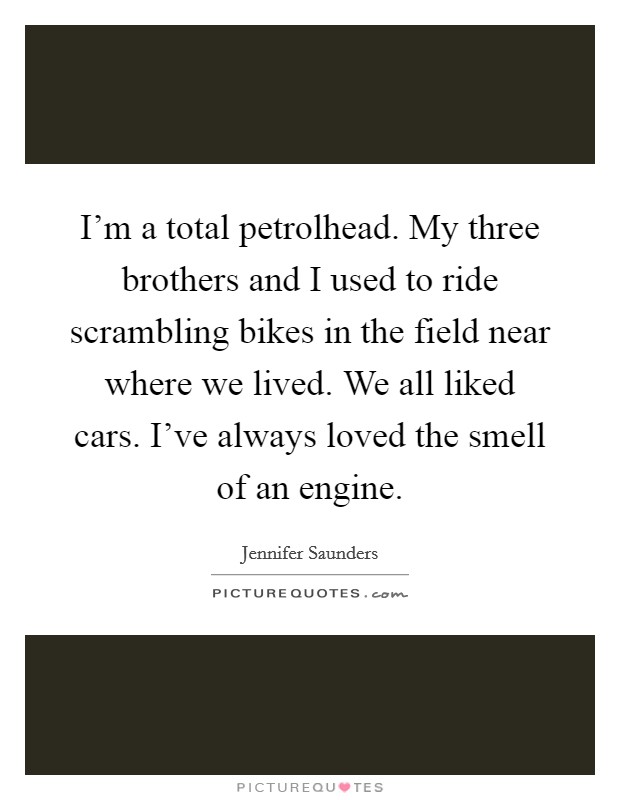 I'm a total petrolhead. My three brothers and I used to ride scrambling bikes in the field near where we lived. We all liked cars. I've always loved the smell of an engine. Picture Quote #1