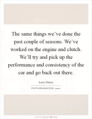 The same things we’ve done the past couple of seasons. We’ve worked on the engine and clutch. We’ll try and pick up the performance and consistency of the car and go back out there Picture Quote #1