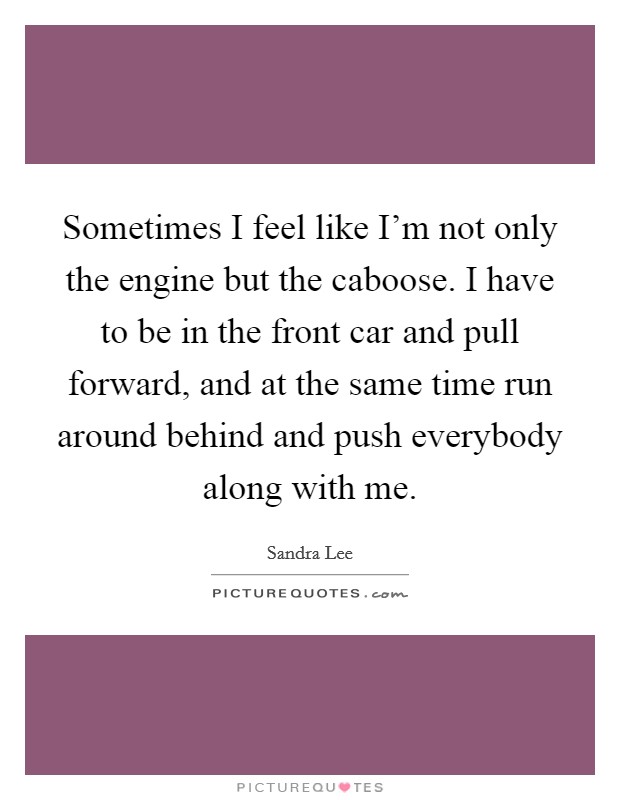 Sometimes I feel like I'm not only the engine but the caboose. I have to be in the front car and pull forward, and at the same time run around behind and push everybody along with me. Picture Quote #1