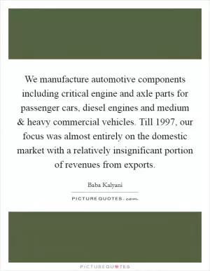 We manufacture automotive components including critical engine and axle parts for passenger cars, diesel engines and medium and heavy commercial vehicles. Till 1997, our focus was almost entirely on the domestic market with a relatively insignificant portion of revenues from exports Picture Quote #1
