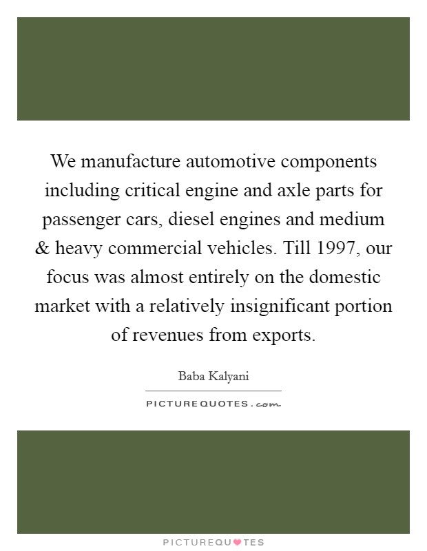 We manufacture automotive components including critical engine and axle parts for passenger cars, diesel engines and medium and heavy commercial vehicles. Till 1997, our focus was almost entirely on the domestic market with a relatively insignificant portion of revenues from exports. Picture Quote #1