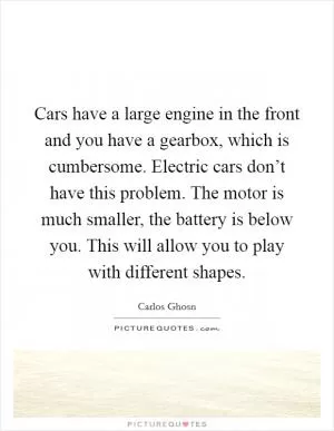 Cars have a large engine in the front and you have a gearbox, which is cumbersome. Electric cars don’t have this problem. The motor is much smaller, the battery is below you. This will allow you to play with different shapes Picture Quote #1