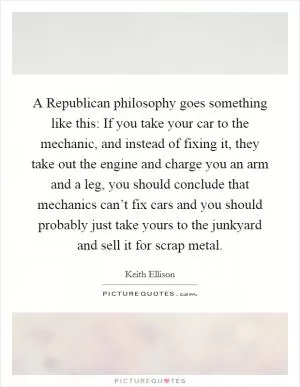 A Republican philosophy goes something like this: If you take your car to the mechanic, and instead of fixing it, they take out the engine and charge you an arm and a leg, you should conclude that mechanics can’t fix cars and you should probably just take yours to the junkyard and sell it for scrap metal Picture Quote #1