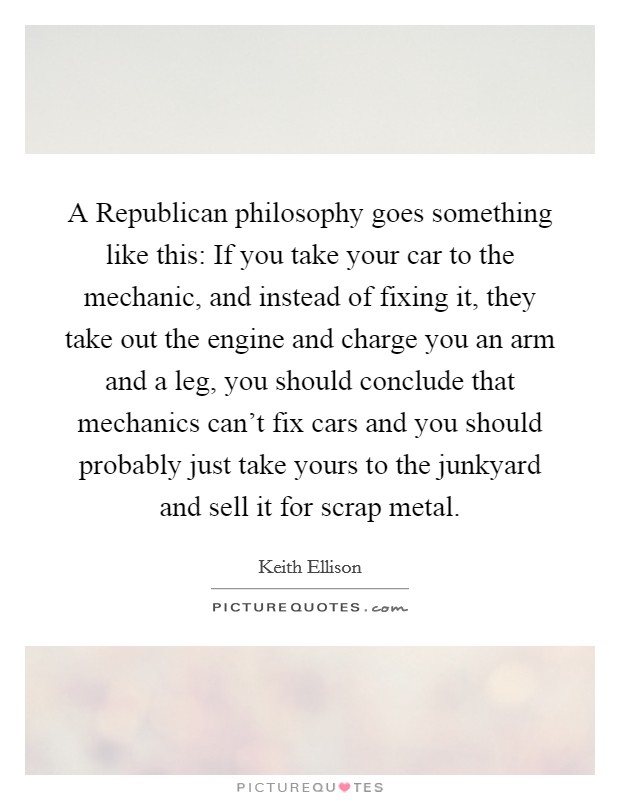 A Republican philosophy goes something like this: If you take your car to the mechanic, and instead of fixing it, they take out the engine and charge you an arm and a leg, you should conclude that mechanics can't fix cars and you should probably just take yours to the junkyard and sell it for scrap metal. Picture Quote #1