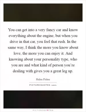 You can get into a very fancy car and know everything about the engine, but when you drive in that car, you feel that rush. In the same way, I think the more you know about love, the more you can enjoy it. And knowing about your personality type, who you are and what kind of person you’re dealing with gives you a great leg up Picture Quote #1