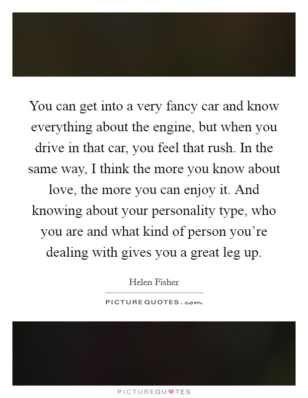 You can get into a very fancy car and know everything about the engine, but when you drive in that car, you feel that rush. In the same way, I think the more you know about love, the more you can enjoy it. And knowing about your personality type, who you are and what kind of person you're dealing with gives you a great leg up. Picture Quote #1