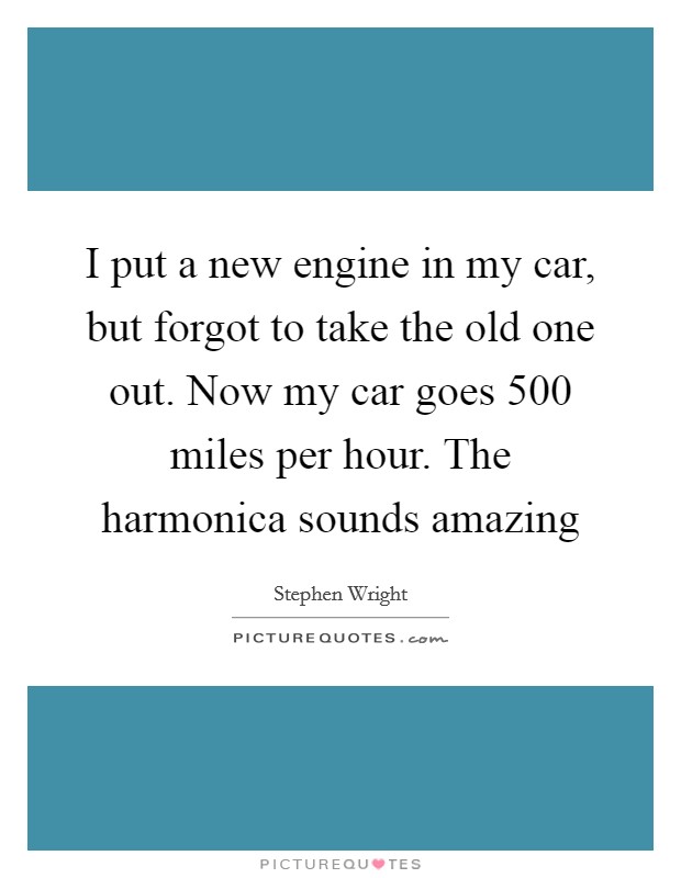 I put a new engine in my car, but forgot to take the old one out. Now my car goes 500 miles per hour. The harmonica sounds amazing Picture Quote #1