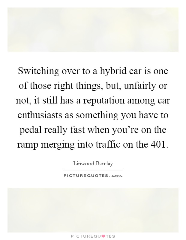 Switching over to a hybrid car is one of those right things, but, unfairly or not, it still has a reputation among car enthusiasts as something you have to pedal really fast when you're on the ramp merging into traffic on the 401. Picture Quote #1
