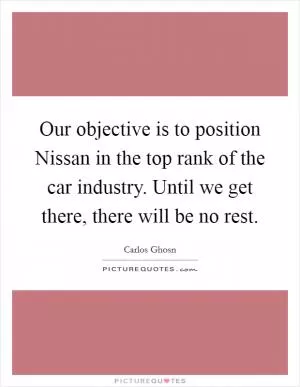 Our objective is to position Nissan in the top rank of the car industry. Until we get there, there will be no rest Picture Quote #1