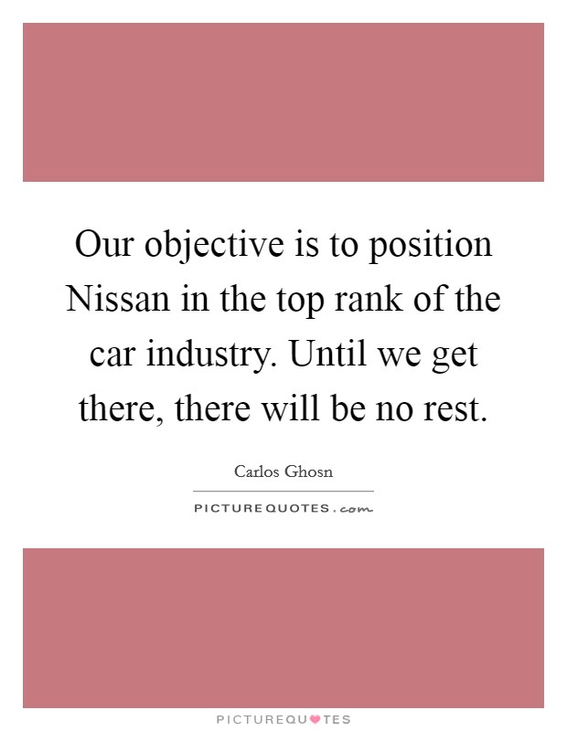 Our objective is to position Nissan in the top rank of the car industry. Until we get there, there will be no rest. Picture Quote #1