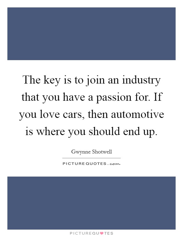 The key is to join an industry that you have a passion for. If you love cars, then automotive is where you should end up. Picture Quote #1