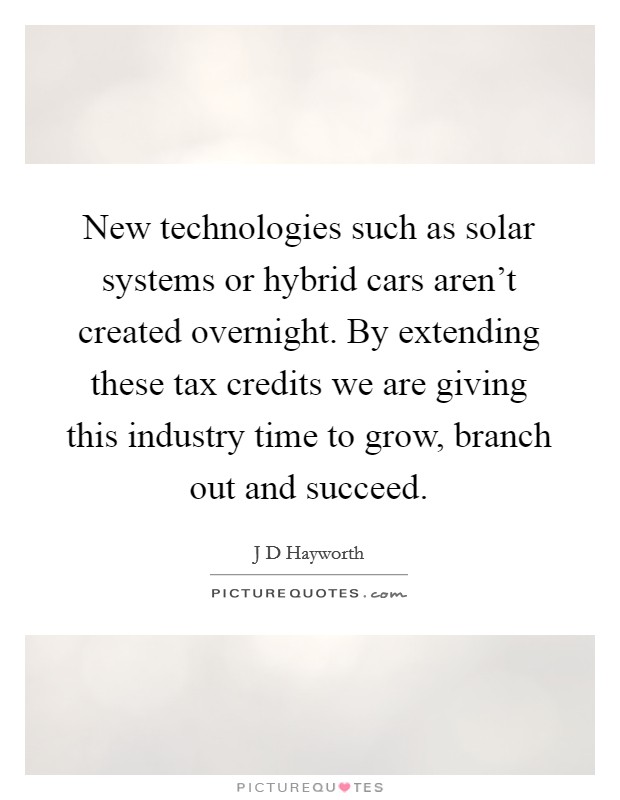 New technologies such as solar systems or hybrid cars aren't created overnight. By extending these tax credits we are giving this industry time to grow, branch out and succeed. Picture Quote #1