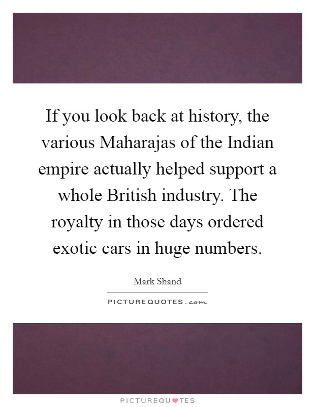 If you look back at history, the various Maharajas of the Indian empire actually helped support a whole British industry. The royalty in those days ordered exotic cars in huge numbers. Picture Quote #1