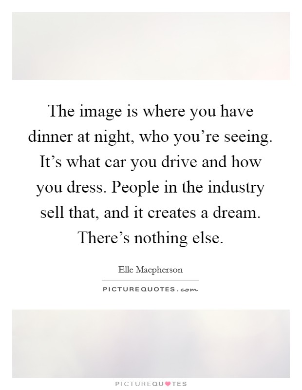 The image is where you have dinner at night, who you're seeing. It's what car you drive and how you dress. People in the industry sell that, and it creates a dream. There's nothing else. Picture Quote #1