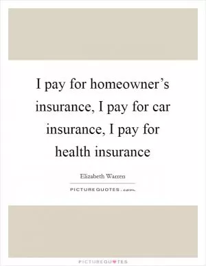 I pay for homeowner’s insurance, I pay for car insurance, I pay for health insurance Picture Quote #1