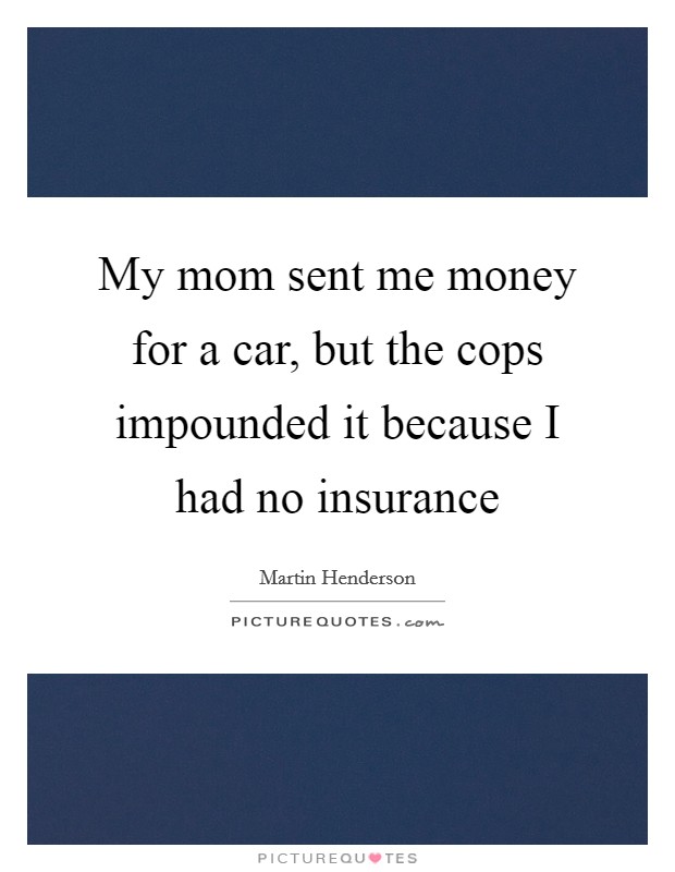 My mom sent me money for a car, but the cops impounded it because I had no insurance Picture Quote #1