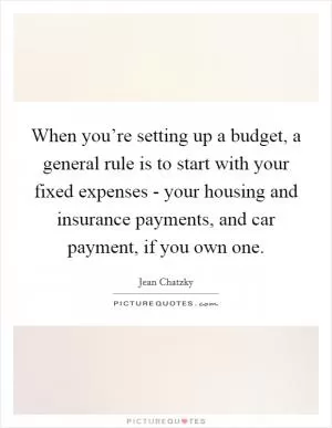 When you’re setting up a budget, a general rule is to start with your fixed expenses - your housing and insurance payments, and car payment, if you own one Picture Quote #1