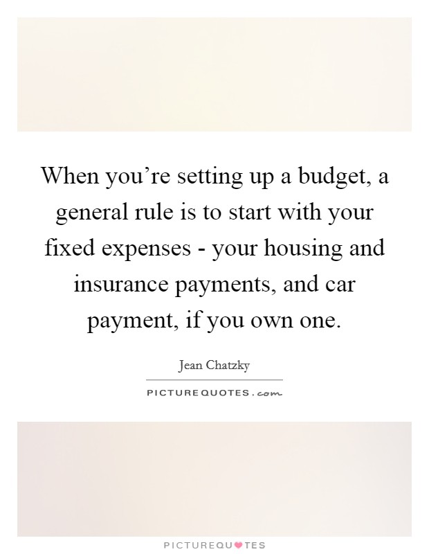 When you're setting up a budget, a general rule is to start with your fixed expenses - your housing and insurance payments, and car payment, if you own one. Picture Quote #1