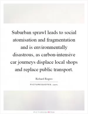 Suburban sprawl leads to social atomisation and fragmentation and is environmentally disastrous, as carbon-intensive car journeys displace local shops and replace public transport Picture Quote #1