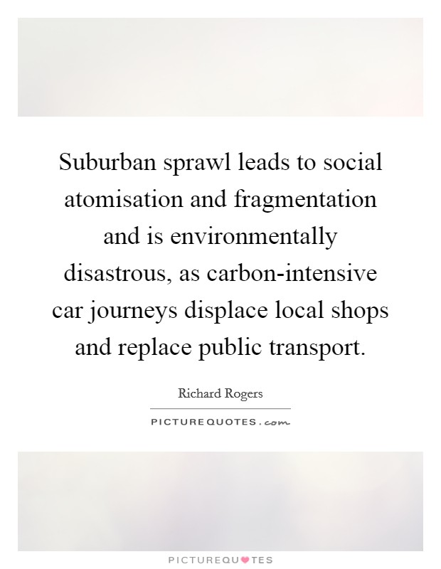 Suburban sprawl leads to social atomisation and fragmentation and is environmentally disastrous, as carbon-intensive car journeys displace local shops and replace public transport. Picture Quote #1