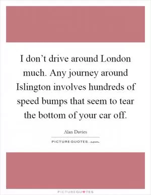 I don’t drive around London much. Any journey around Islington involves hundreds of speed bumps that seem to tear the bottom of your car off Picture Quote #1