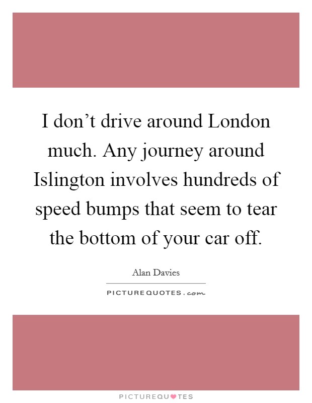 I don't drive around London much. Any journey around Islington involves hundreds of speed bumps that seem to tear the bottom of your car off. Picture Quote #1