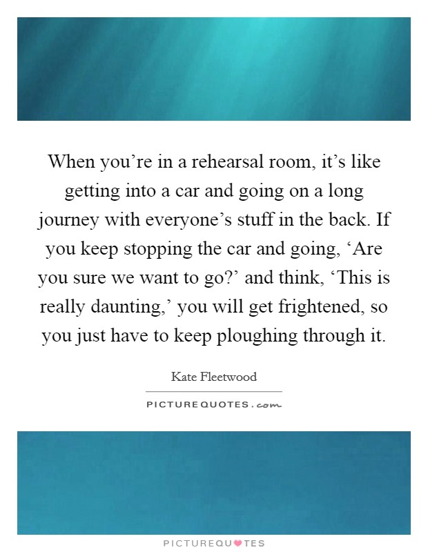 When you're in a rehearsal room, it's like getting into a car and going on a long journey with everyone's stuff in the back. If you keep stopping the car and going, ‘Are you sure we want to go?' and think, ‘This is really daunting,' you will get frightened, so you just have to keep ploughing through it. Picture Quote #1