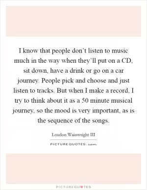 I know that people don’t listen to music much in the way when they’ll put on a CD, sit down, have a drink or go on a car journey. People pick and choose and just listen to tracks. But when I make a record, I try to think about it as a 50 minute musical journey, so the mood is very important, as is the sequence of the songs Picture Quote #1