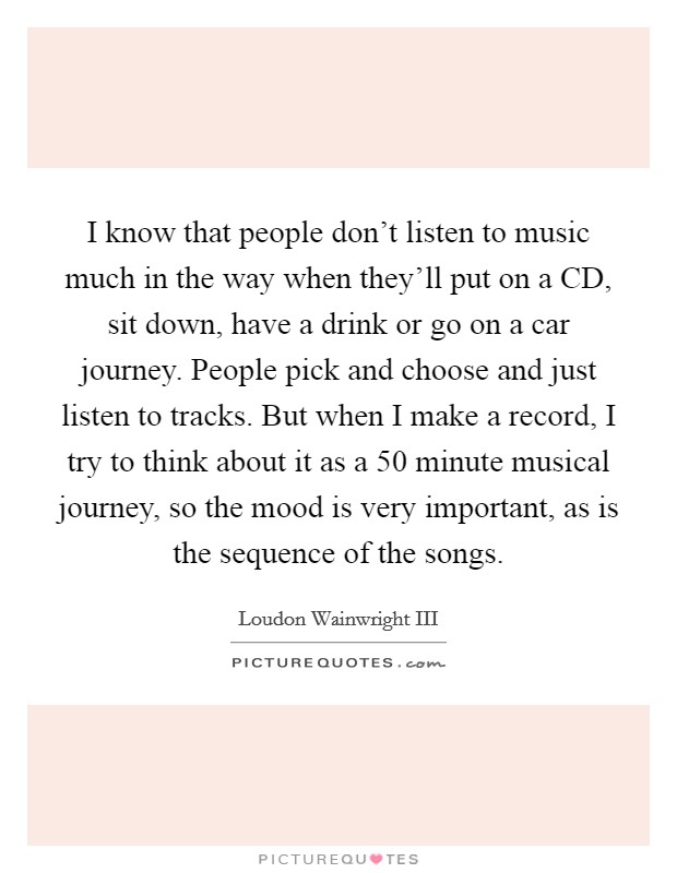 I know that people don't listen to music much in the way when they'll put on a CD, sit down, have a drink or go on a car journey. People pick and choose and just listen to tracks. But when I make a record, I try to think about it as a 50 minute musical journey, so the mood is very important, as is the sequence of the songs. Picture Quote #1