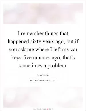 I remember things that happened sixty years ago, but if you ask me where I left my car keys five minutes ago, that’s sometimes a problem Picture Quote #1