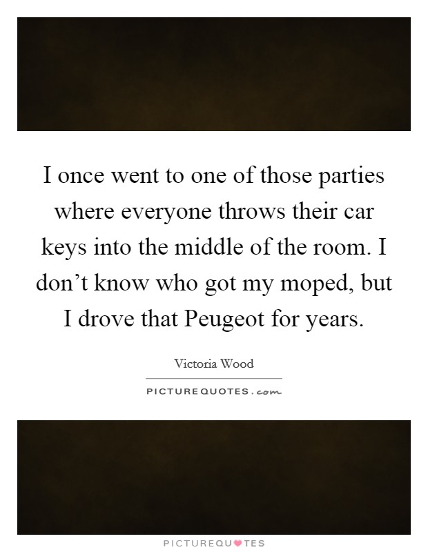 I once went to one of those parties where everyone throws their car keys into the middle of the room. I don't know who got my moped, but I drove that Peugeot for years. Picture Quote #1