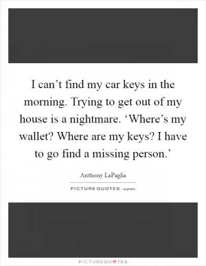 I can’t find my car keys in the morning. Trying to get out of my house is a nightmare. ‘Where’s my wallet? Where are my keys? I have to go find a missing person.’ Picture Quote #1