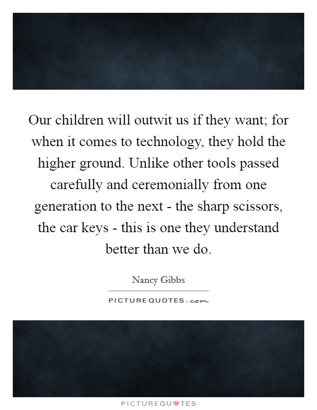 Our children will outwit us if they want; for when it comes to technology, they hold the higher ground. Unlike other tools passed carefully and ceremonially from one generation to the next - the sharp scissors, the car keys - this is one they understand better than we do. Picture Quote #1