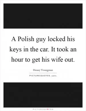 A Polish guy locked his keys in the car. It took an hour to get his wife out Picture Quote #1