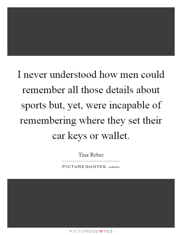 I never understood how men could remember all those details about sports but, yet, were incapable of remembering where they set their car keys or wallet. Picture Quote #1