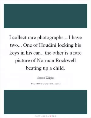 I collect rare photographs... I have two... One of Houdini locking his keys in his car... the other is a rare picture of Norman Rockwell beating up a child Picture Quote #1