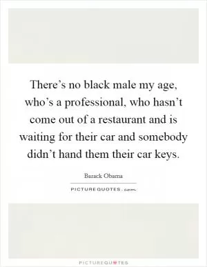 There’s no black male my age, who’s a professional, who hasn’t come out of a restaurant and is waiting for their car and somebody didn’t hand them their car keys Picture Quote #1