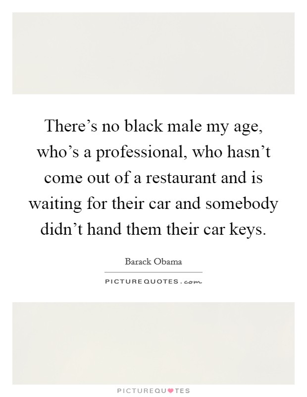 There's no black male my age, who's a professional, who hasn't come out of a restaurant and is waiting for their car and somebody didn't hand them their car keys. Picture Quote #1