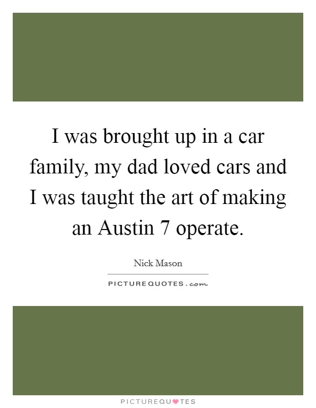 I was brought up in a car family, my dad loved cars and I was taught the art of making an Austin 7 operate. Picture Quote #1