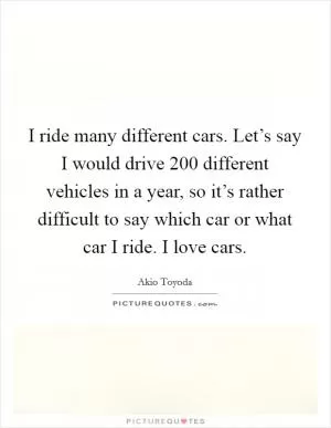 I ride many different cars. Let’s say I would drive 200 different vehicles in a year, so it’s rather difficult to say which car or what car I ride. I love cars Picture Quote #1